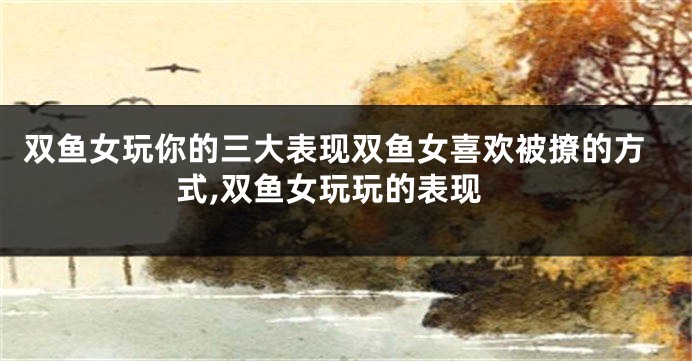 双鱼女玩你的三大表现双鱼女喜欢被撩的方式,双鱼女玩玩的表现
