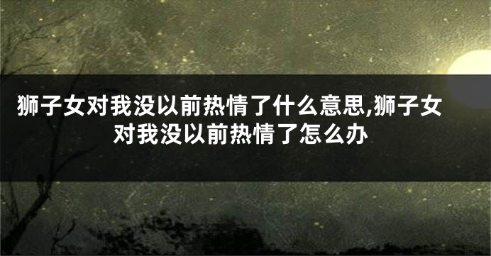 狮子女对我没以前热情了什么意思,狮子女对我没以前热情了怎么办
