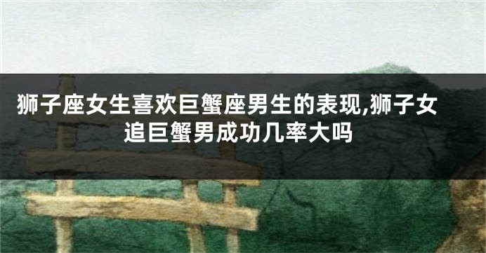 狮子座女生喜欢巨蟹座男生的表现,狮子女追巨蟹男成功几率大吗