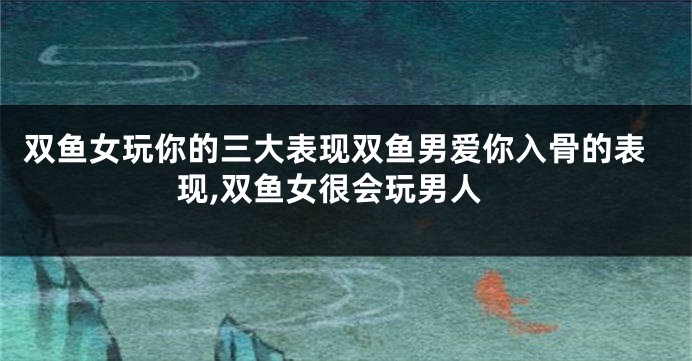 双鱼女玩你的三大表现双鱼男爱你入骨的表现,双鱼女很会玩男人