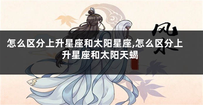 怎么区分上升星座和太阳星座,怎么区分上升星座和太阳天蝎