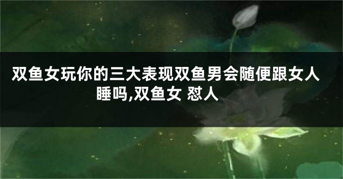 双鱼女玩你的三大表现双鱼男会随便跟女人睡吗,双鱼女 怼人