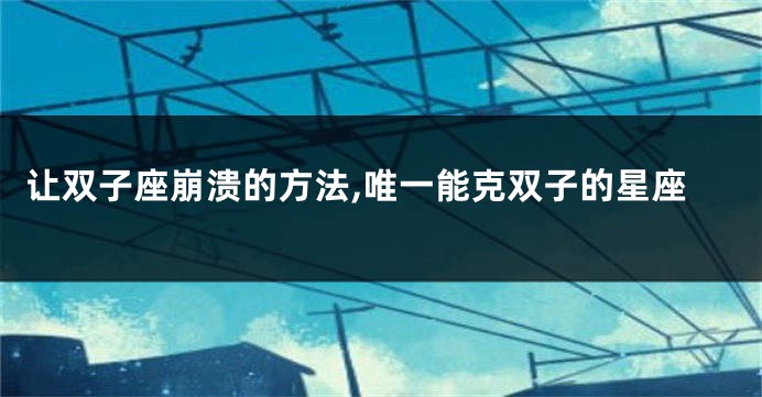 让双子座崩溃的方法,唯一能克双子的星座