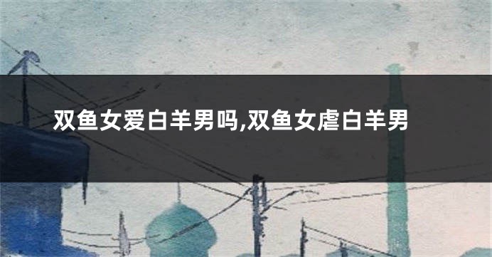 双鱼女爱白羊男吗,双鱼女虐白羊男