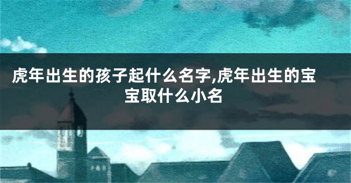 虎年出生的孩子起什么名字,虎年出生的宝宝取什么小名