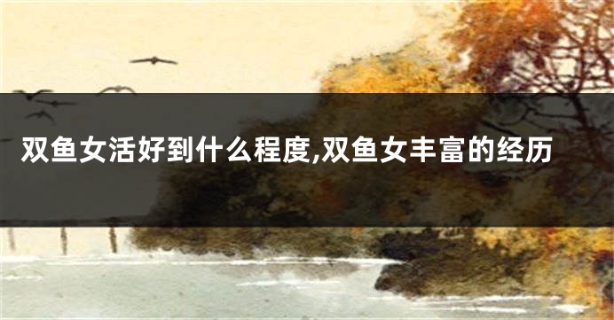 双鱼女活好到什么程度,双鱼女丰富的经历