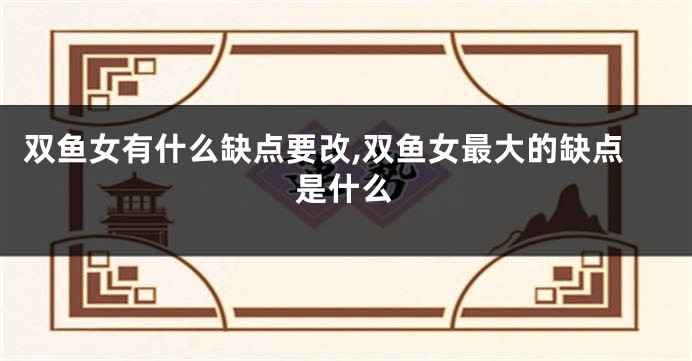 双鱼女有什么缺点要改,双鱼女最大的缺点是什么