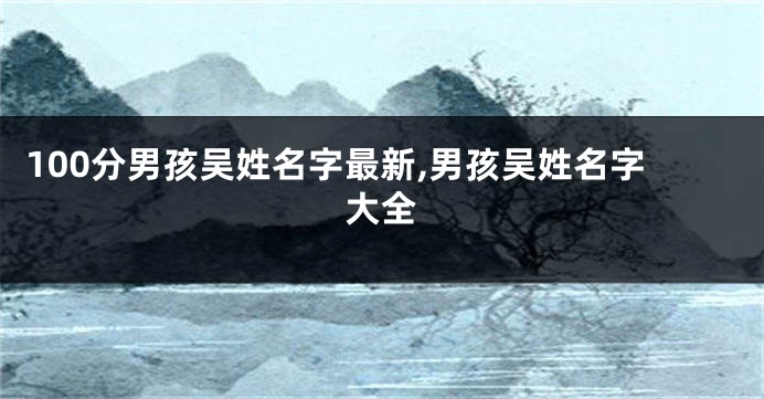 100分男孩吴姓名字最新,男孩吴姓名字大全