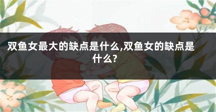 双鱼女最大的缺点是什么,双鱼女的缺点是什么?