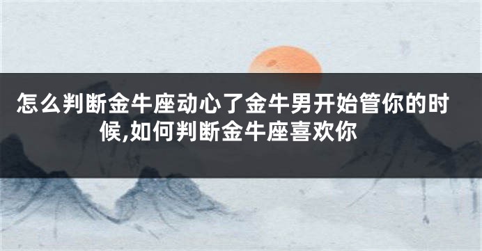 怎么判断金牛座动心了金牛男开始管你的时候,如何判断金牛座喜欢你