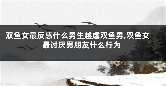 双鱼女最反感什么男生越虐双鱼男,双鱼女最讨厌男朋友什么行为