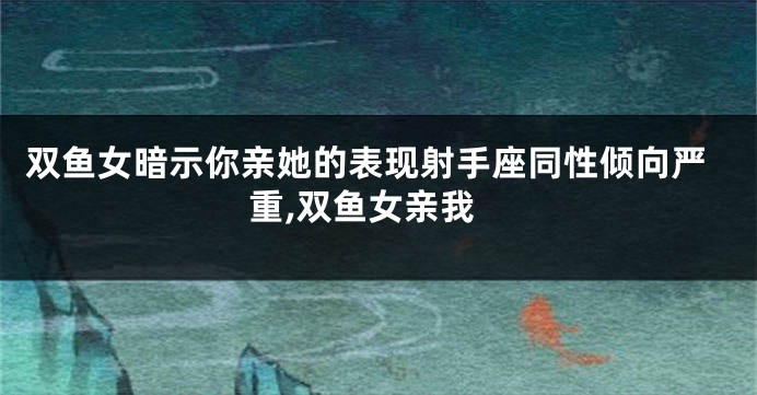 双鱼女暗示你亲她的表现射手座同性倾向严重,双鱼女亲我