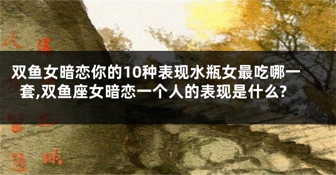 双鱼女暗恋你的10种表现水瓶女最吃哪一套,双鱼座女暗恋一个人的表现是什么?