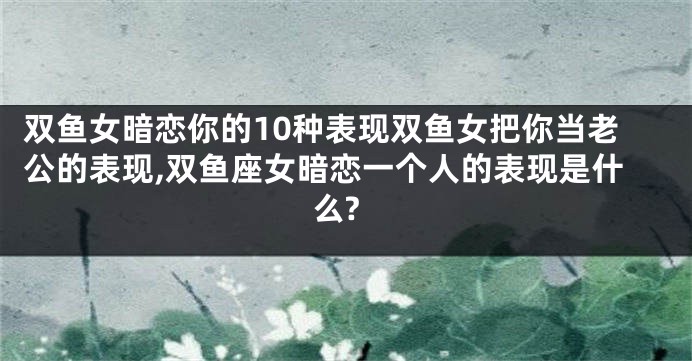 双鱼女暗恋你的10种表现双鱼女把你当老公的表现,双鱼座女暗恋一个人的表现是什么?