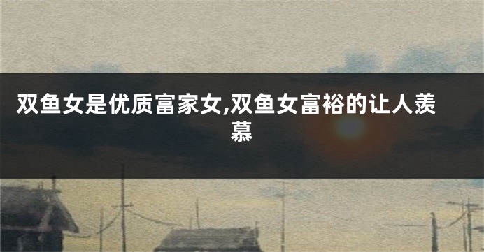 双鱼女是优质富家女,双鱼女富裕的让人羡慕