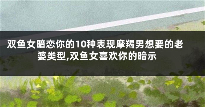 双鱼女暗恋你的10种表现摩羯男想要的老婆类型,双鱼女喜欢你的暗示