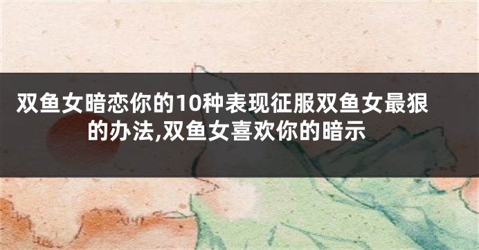 双鱼女暗恋你的10种表现征服双鱼女最狠的办法,双鱼女喜欢你的暗示