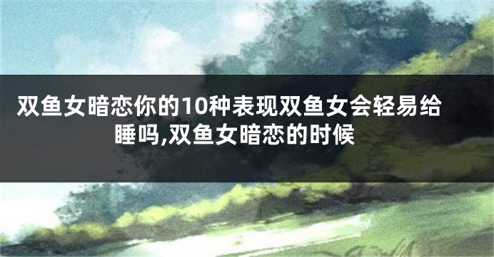 双鱼女暗恋你的10种表现双鱼女会轻易给睡吗,双鱼女暗恋的时候