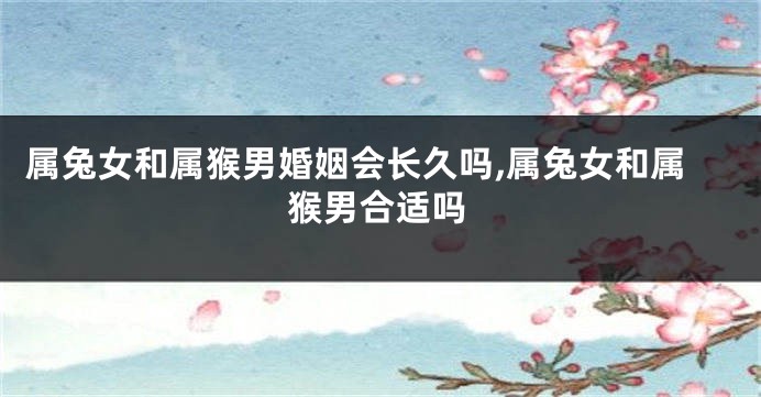 属兔女和属猴男婚姻会长久吗,属兔女和属猴男合适吗
