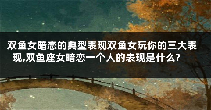 双鱼女暗恋的典型表现双鱼女玩你的三大表现,双鱼座女暗恋一个人的表现是什么?