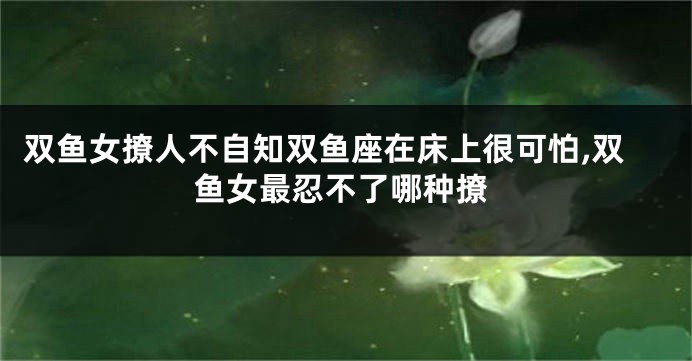 双鱼女撩人不自知双鱼座在床上很可怕,双鱼女最忍不了哪种撩
