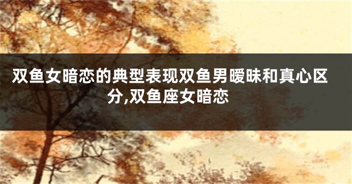 双鱼女暗恋的典型表现双鱼男暧昧和真心区分,双鱼座女暗恋