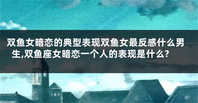 双鱼女暗恋的典型表现双鱼女最反感什么男生,双鱼座女暗恋一个人的表现是什么?