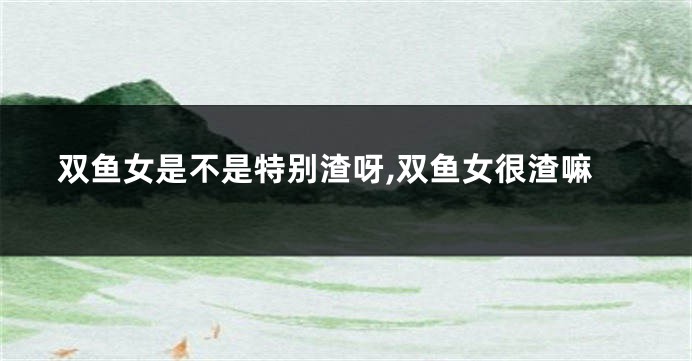 双鱼女是不是特别渣呀,双鱼女很渣嘛