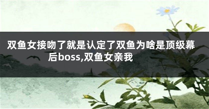 双鱼女接吻了就是认定了双鱼为啥是顶级幕后boss,双鱼女亲我