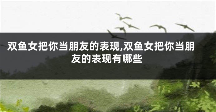 双鱼女把你当朋友的表现,双鱼女把你当朋友的表现有哪些