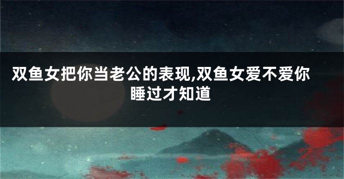 双鱼女把你当老公的表现,双鱼女爱不爱你睡过才知道