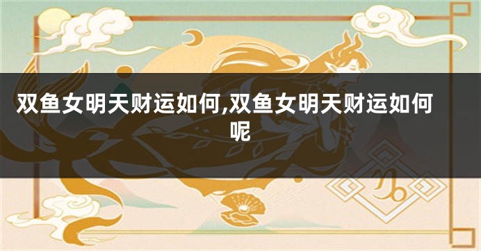 双鱼女明天财运如何,双鱼女明天财运如何呢