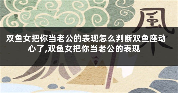 双鱼女把你当老公的表现怎么判断双鱼座动心了,双鱼女把你当老公的表现
