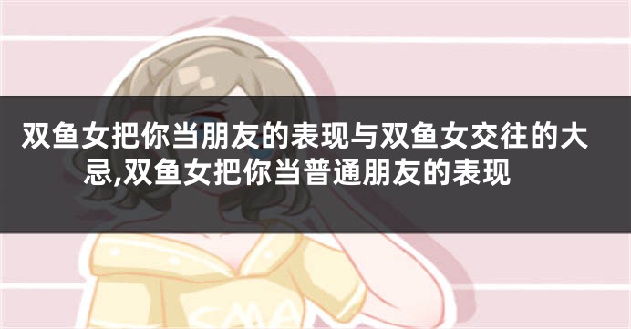 双鱼女把你当朋友的表现与双鱼女交往的大忌,双鱼女把你当普通朋友的表现