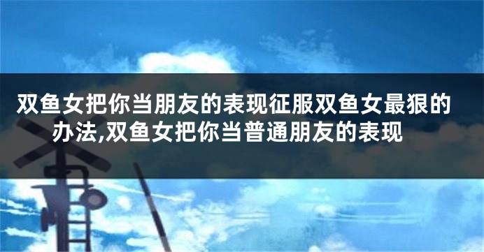 双鱼女把你当朋友的表现征服双鱼女最狠的办法,双鱼女把你当普通朋友的表现
