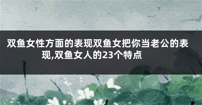 双鱼女性方面的表现双鱼女把你当老公的表现,双鱼女人的23个特点