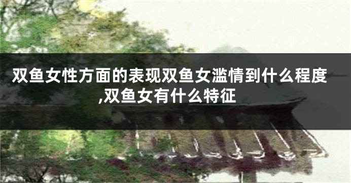 双鱼女性方面的表现双鱼女滥情到什么程度,双鱼女有什么特征