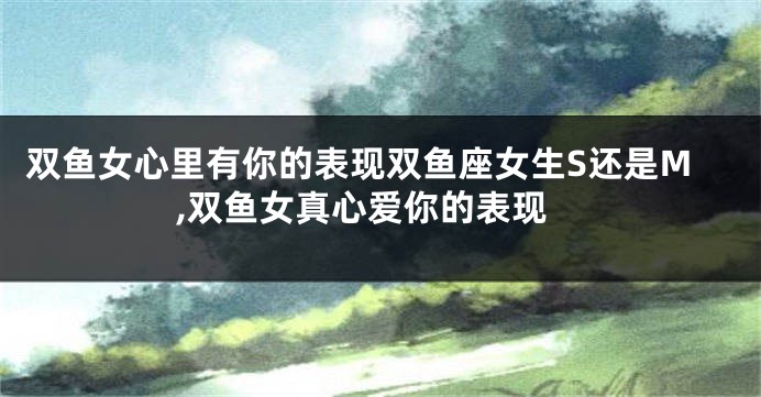 双鱼女心里有你的表现双鱼座女生S还是M,双鱼女真心爱你的表现