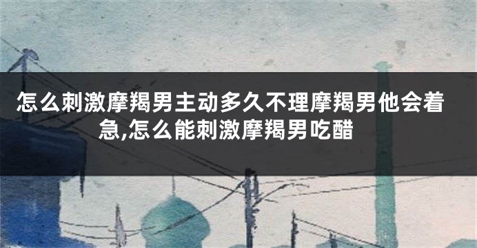 怎么刺激摩羯男主动多久不理摩羯男他会着急,怎么能刺激摩羯男吃醋