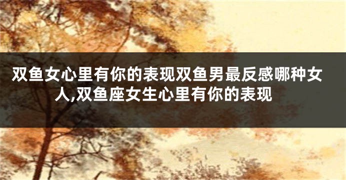 双鱼女心里有你的表现双鱼男最反感哪种女人,双鱼座女生心里有你的表现