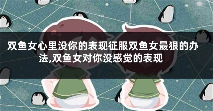 双鱼女心里没你的表现征服双鱼女最狠的办法,双鱼女对你没感觉的表现