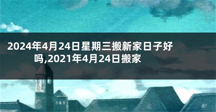 2024年4月24日星期三搬新家日子好吗,2021年4月24日搬家
