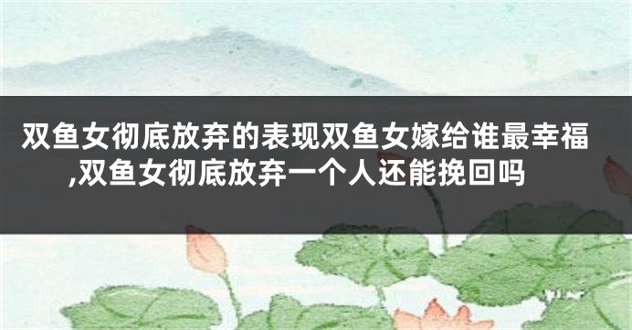双鱼女彻底放弃的表现双鱼女嫁给谁最幸福,双鱼女彻底放弃一个人还能挽回吗