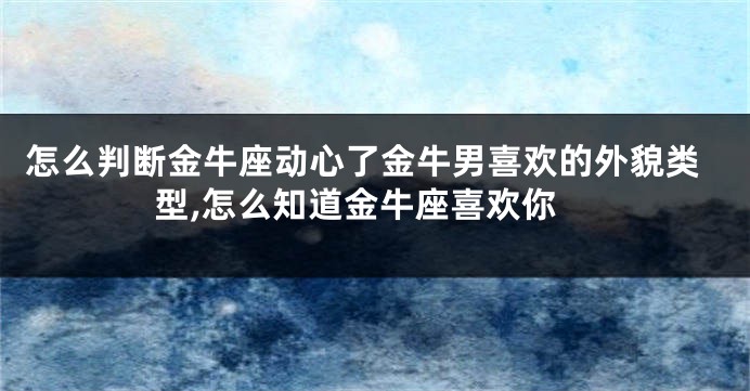怎么判断金牛座动心了金牛男喜欢的外貌类型,怎么知道金牛座喜欢你
