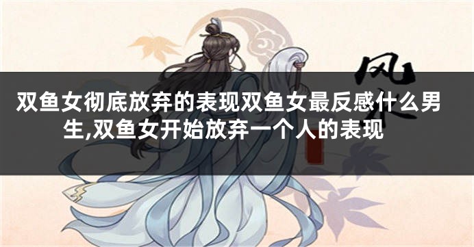 双鱼女彻底放弃的表现双鱼女最反感什么男生,双鱼女开始放弃一个人的表现