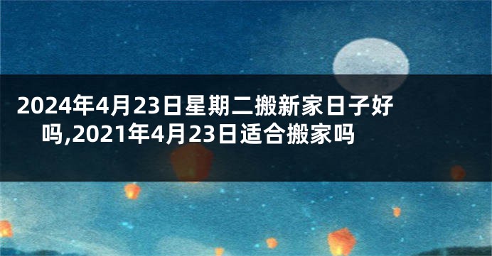 2024年4月23日星期二搬新家日子好吗,2021年4月23日适合搬家吗
