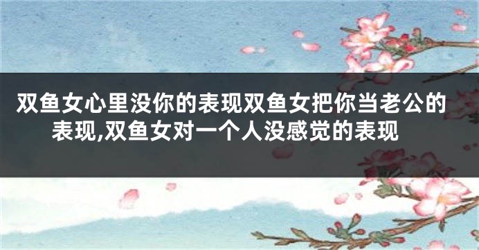双鱼女心里没你的表现双鱼女把你当老公的表现,双鱼女对一个人没感觉的表现