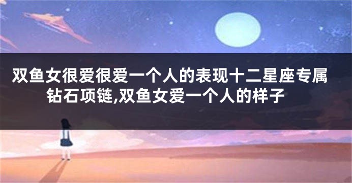 双鱼女很爱很爱一个人的表现十二星座专属钻石项链,双鱼女爱一个人的样子