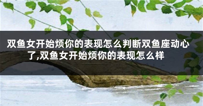 双鱼女开始烦你的表现怎么判断双鱼座动心了,双鱼女开始烦你的表现怎么样