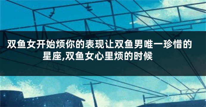 双鱼女开始烦你的表现让双鱼男唯一珍惜的星座,双鱼女心里烦的时候